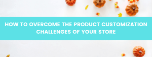 HOW TO OVERCOME THE PRODUCT CUSTOMIZATION CHALLENGES OF YOUR STORE