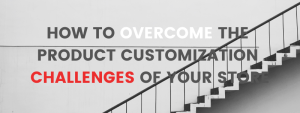 HOW TO OVERCOME THE PRODUCT CUSTOMIZATION CHALLENGES OF YOUR STORE